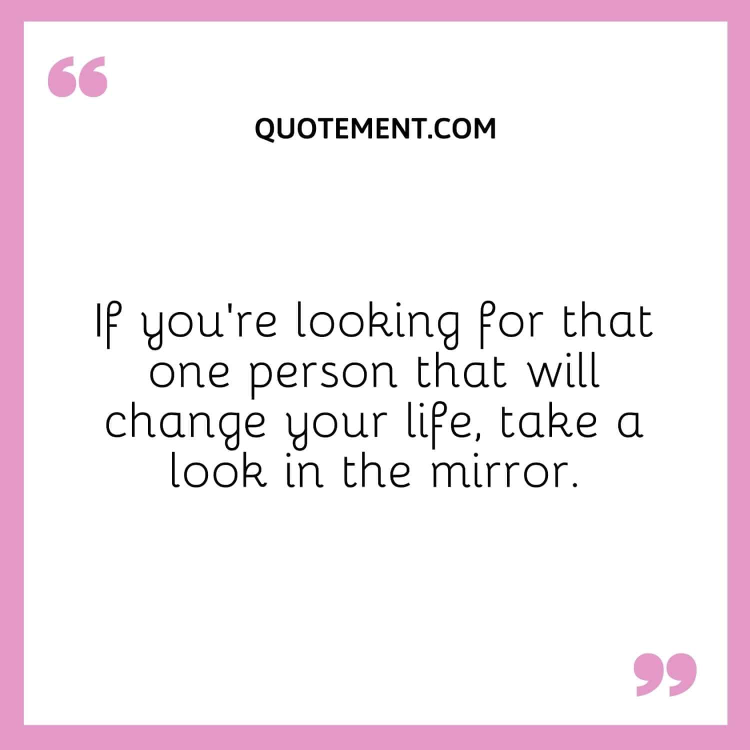 If you’re looking for that one person that will change your life, take a look in the mirror