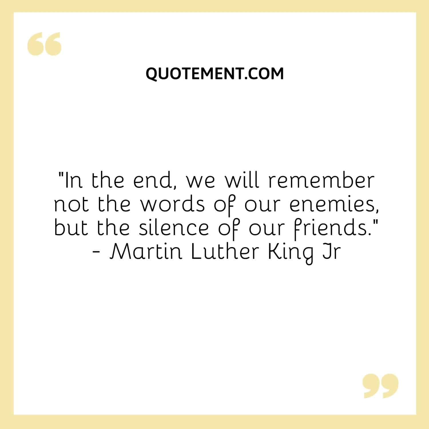 “In the end, we will remember not the words of our enemies, but the silence of our friends.” — Martin Luther King Jr