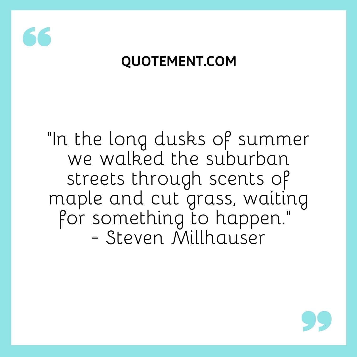 In the long dusks of summer we walked the suburban streets through scents of maple and cut grass, waiting for something to happen. – Steven Millhauser