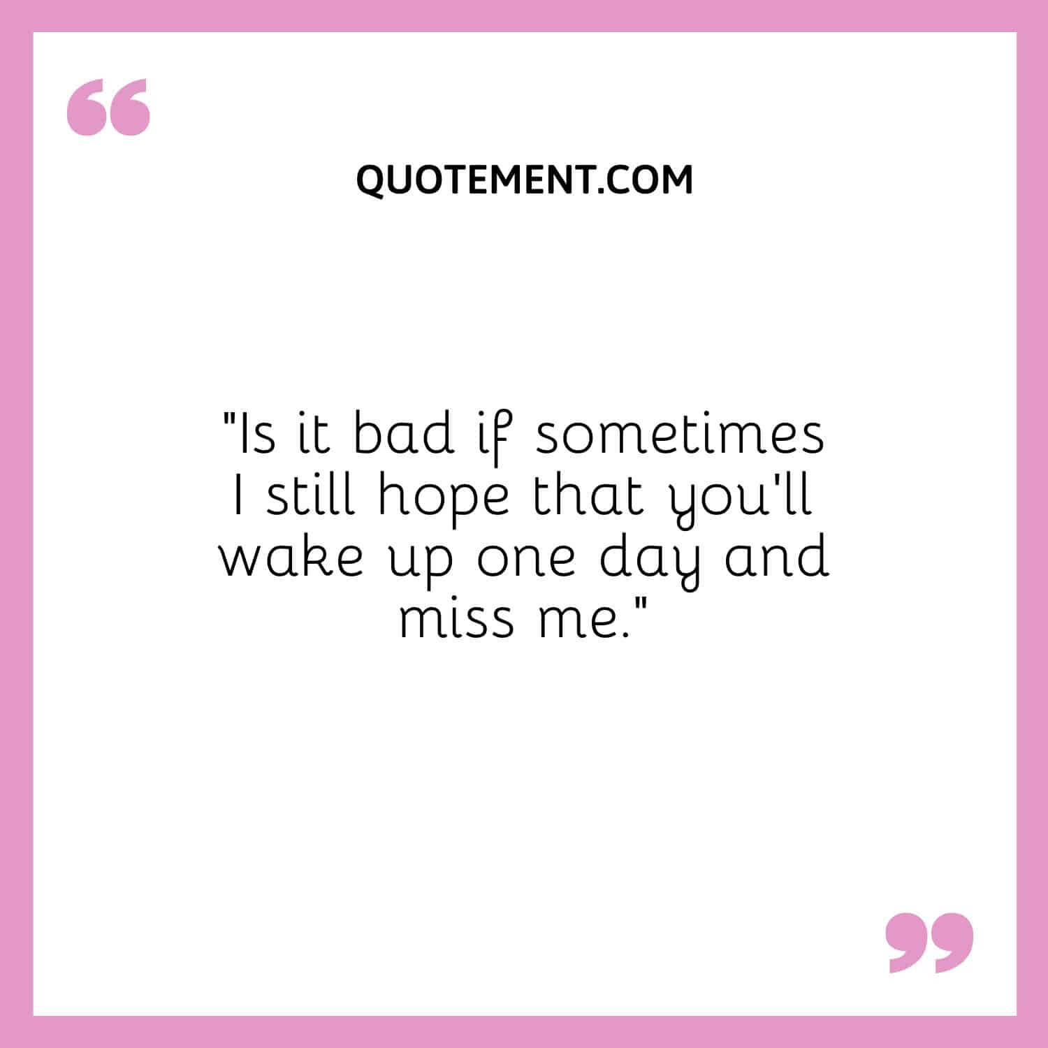 Is it bad if sometimes I still hope that you'll wake up one day and miss me.