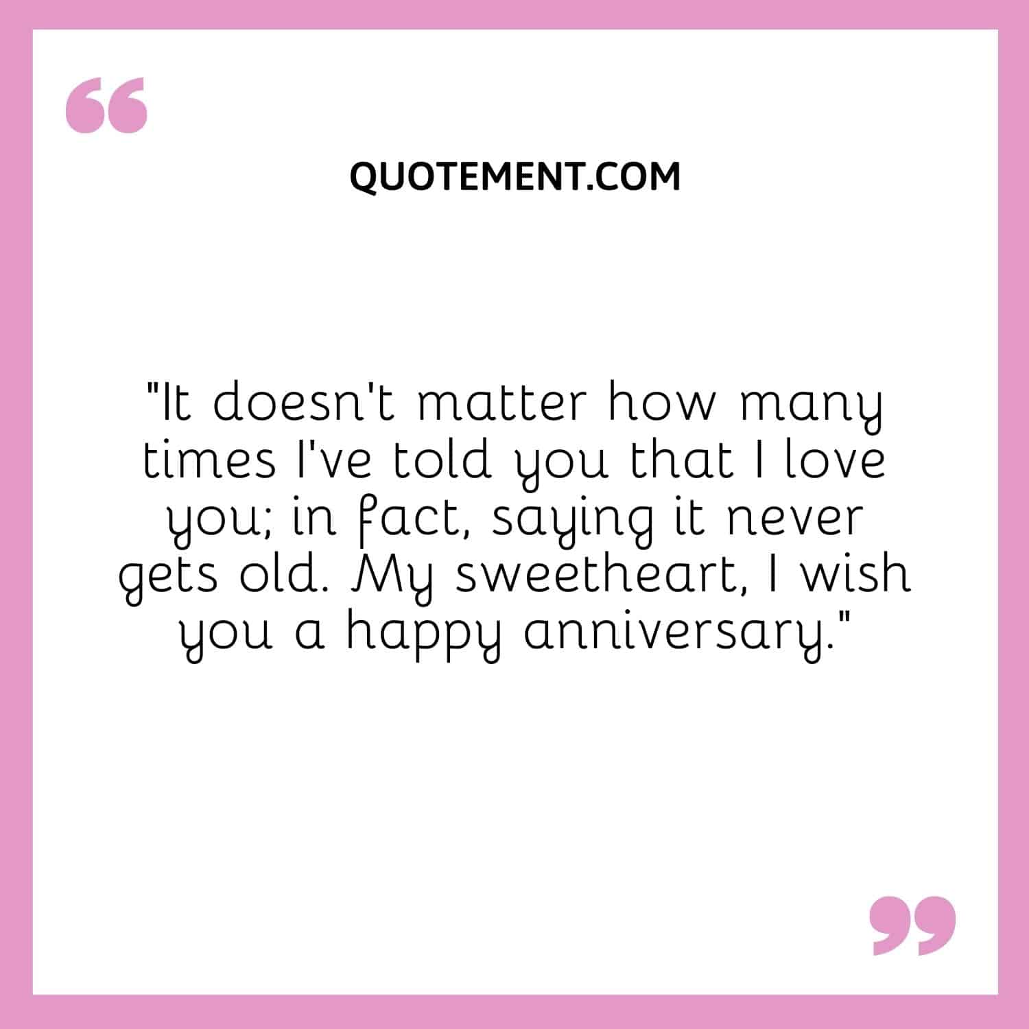 “It doesn’t matter how many times I’ve told you that I love you; in fact, saying it never gets old. My sweetheart, I wish you a happy anniversary.”