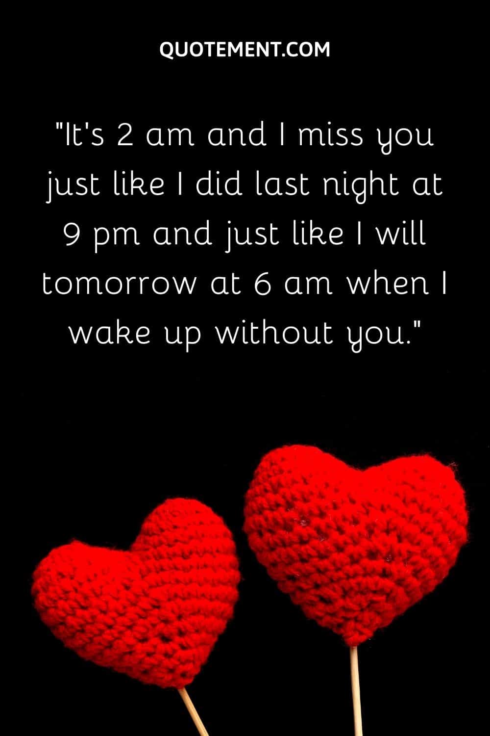 It's 2 am and I miss you just like I did last night at 9 pm and just like I will tomorrow at 6 am when I wake up without you.