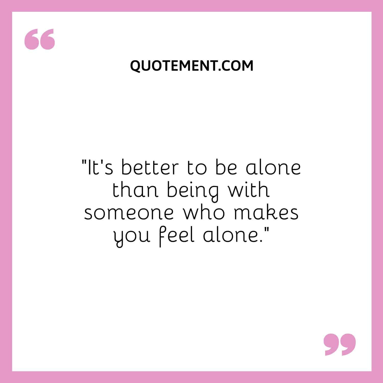 It's better to be alone than being with someone who makes you feel alone