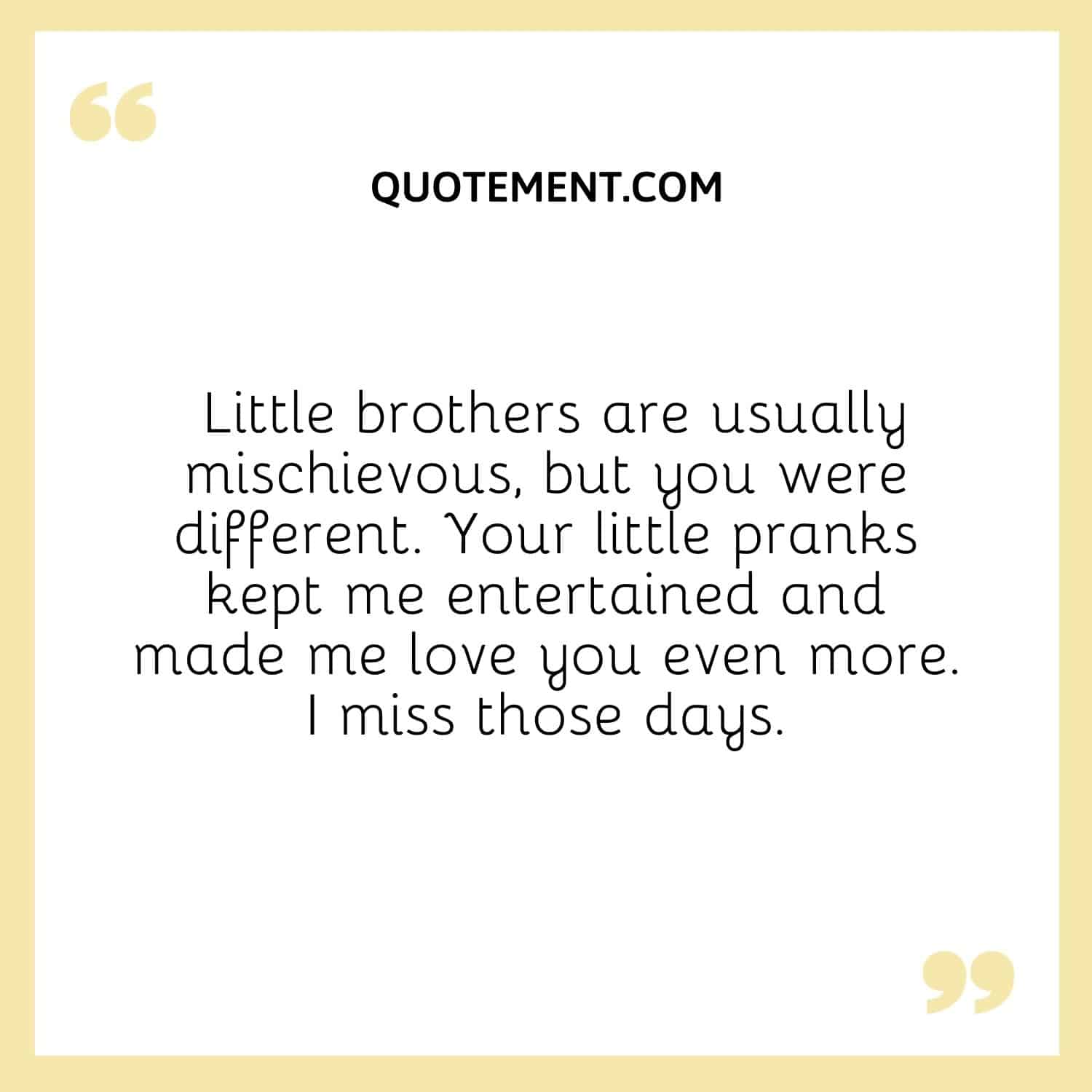 Little brothers are usually mischievous, but you were different. Your little pranks kept me entertained and made me love you even more. I miss those days.