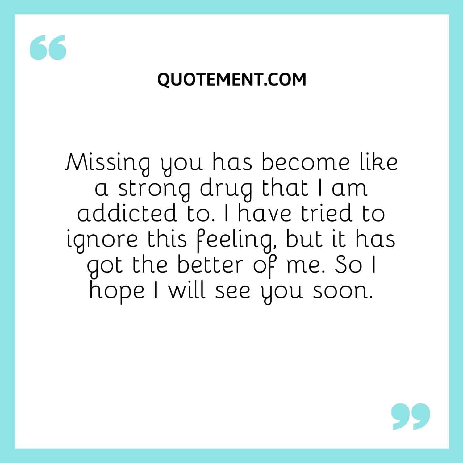 Missing you has become like a strong drug that I am addicted to. I have tried to ignore this feeling, but it has got the better of me. So I hope I will see you soon.