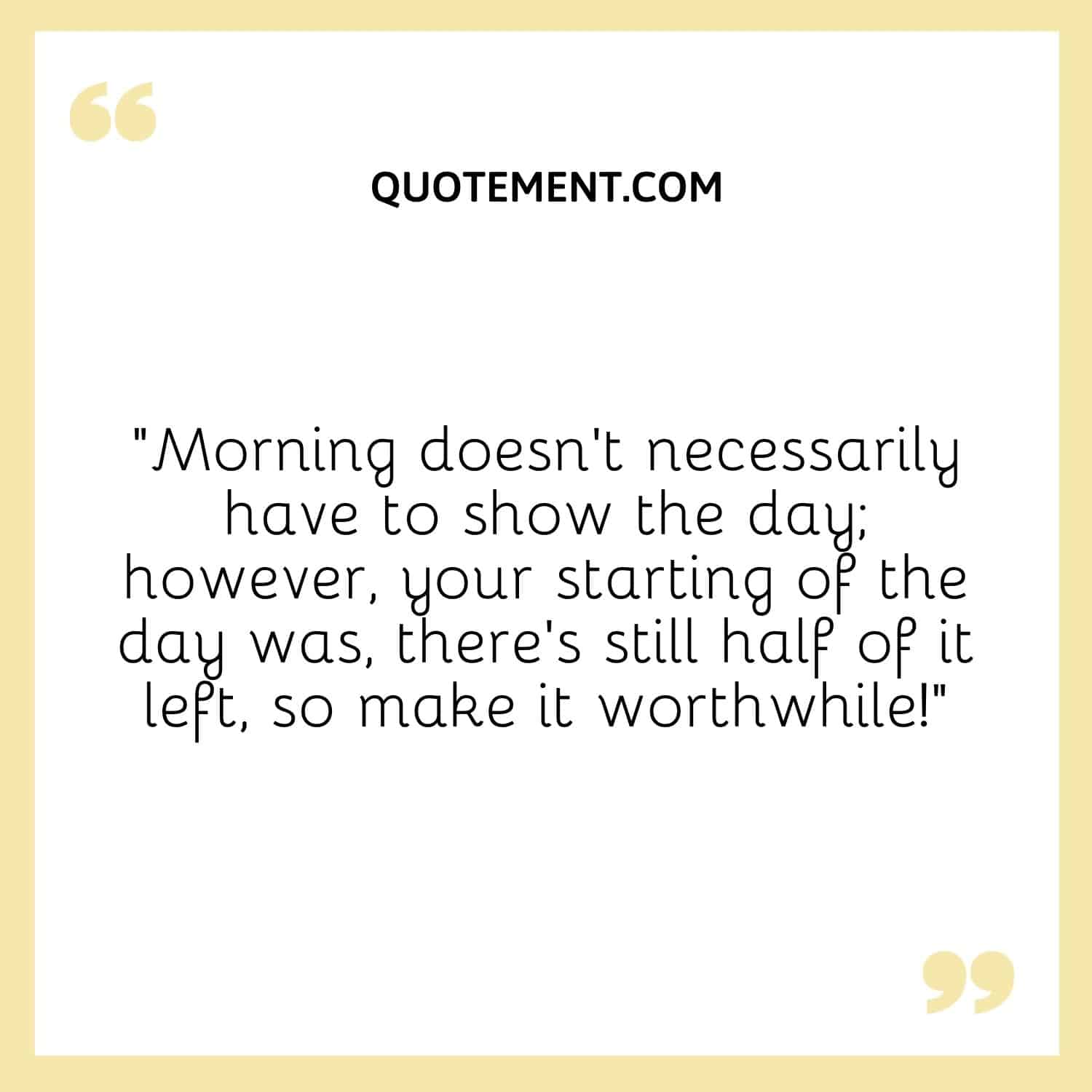 Morning doesn't necessarily have to show the day; however, your starting of the day was, there's still half of it left, so make it worthwhile!