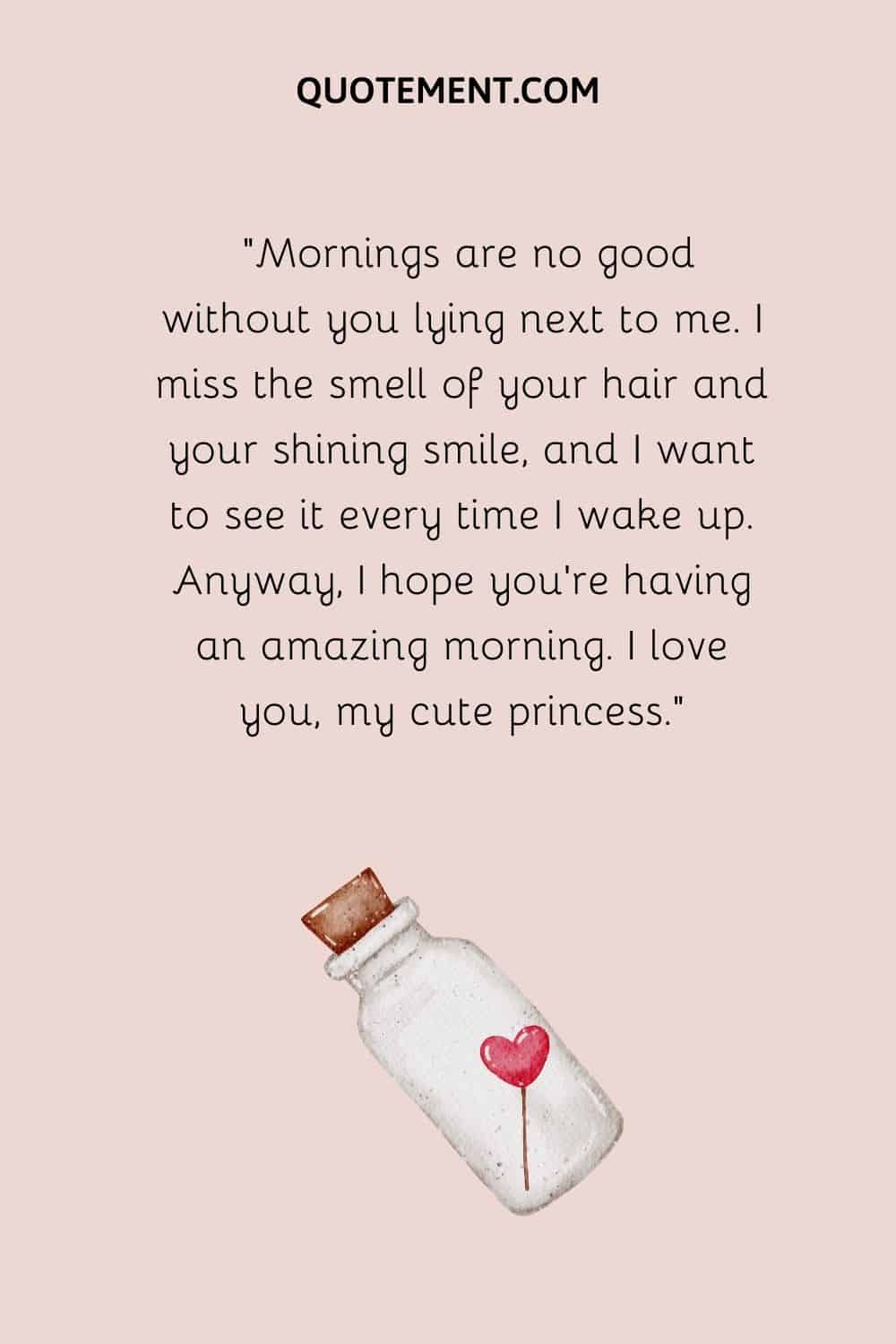Mornings are no good without you lying next to me. I miss the smell of your hair and your shining smile, and I want to see it every time I wake up.
