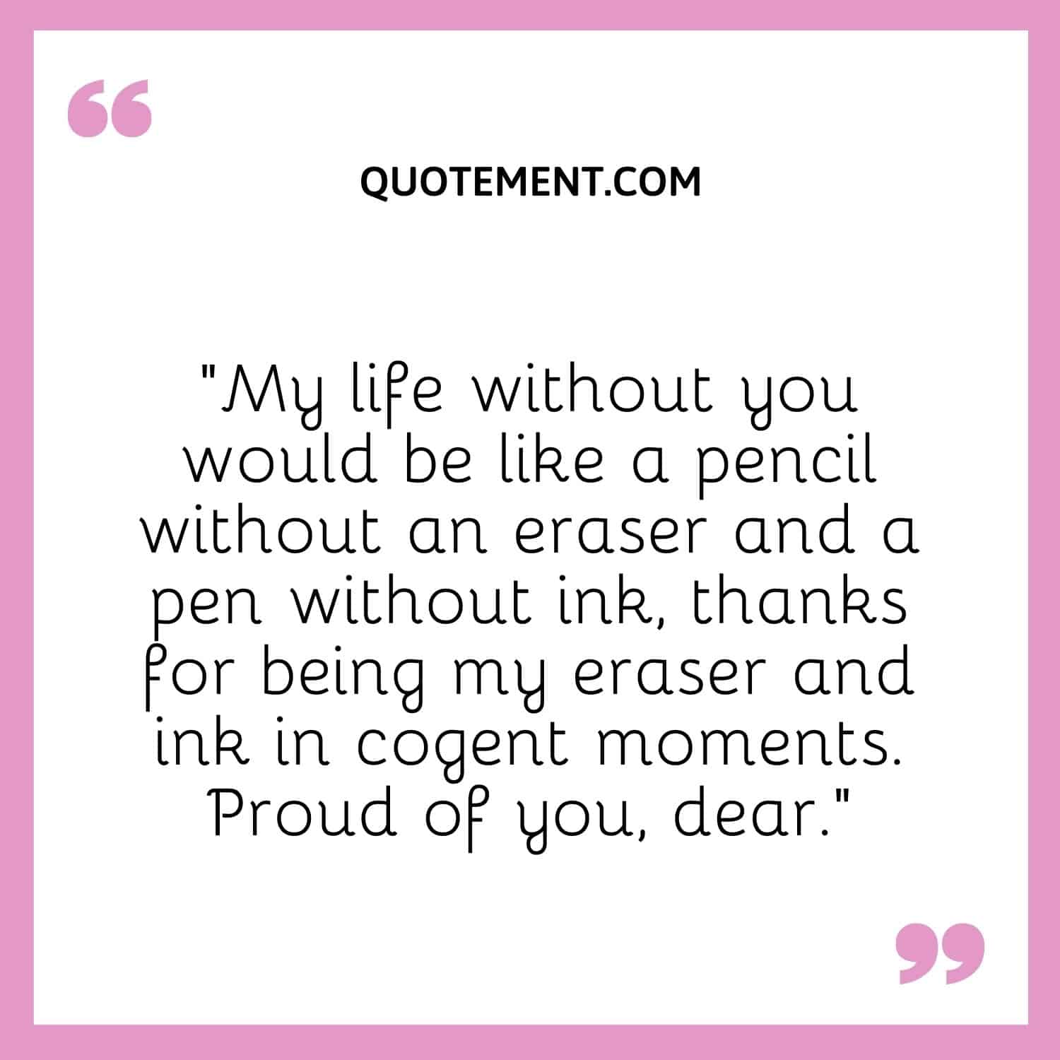 “My life without you would be like a pencil without an eraser and a pen without ink, thanks for being my eraser and ink in cogent moments. Proud of you, dear.”