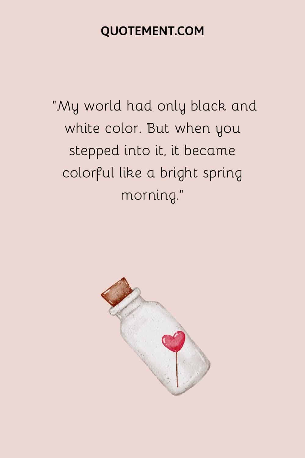My world had only black and white color. But when you stepped into it, it became colorful like a bright spring morning.