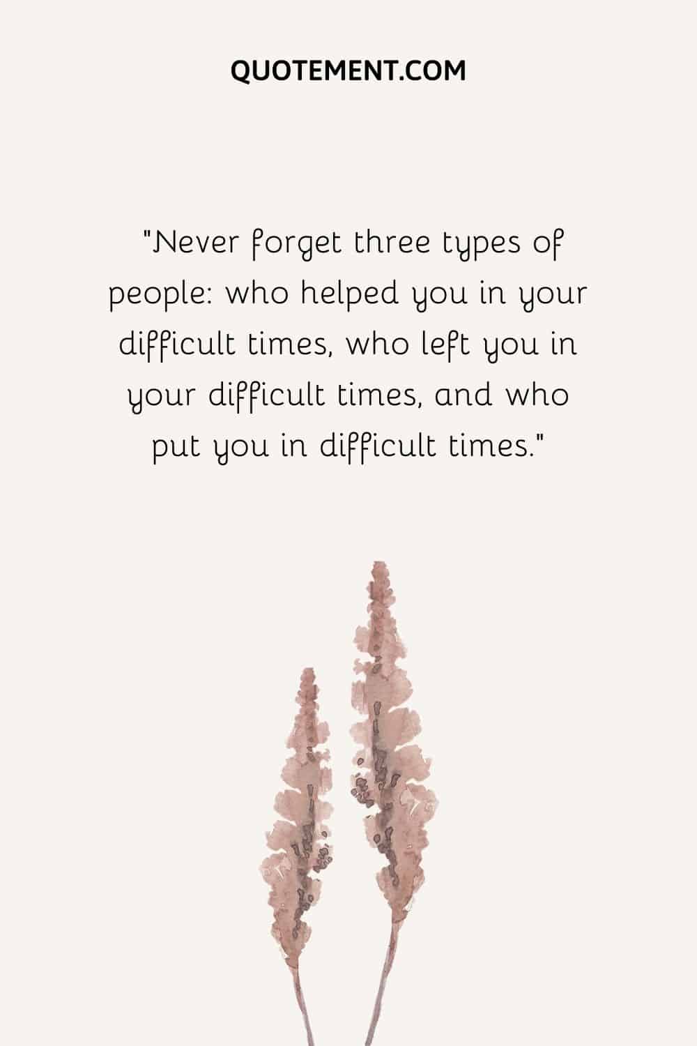 Never forget three types of people who helped you in your difficult times, who left you in your difficult times, and who put you in difficult times.