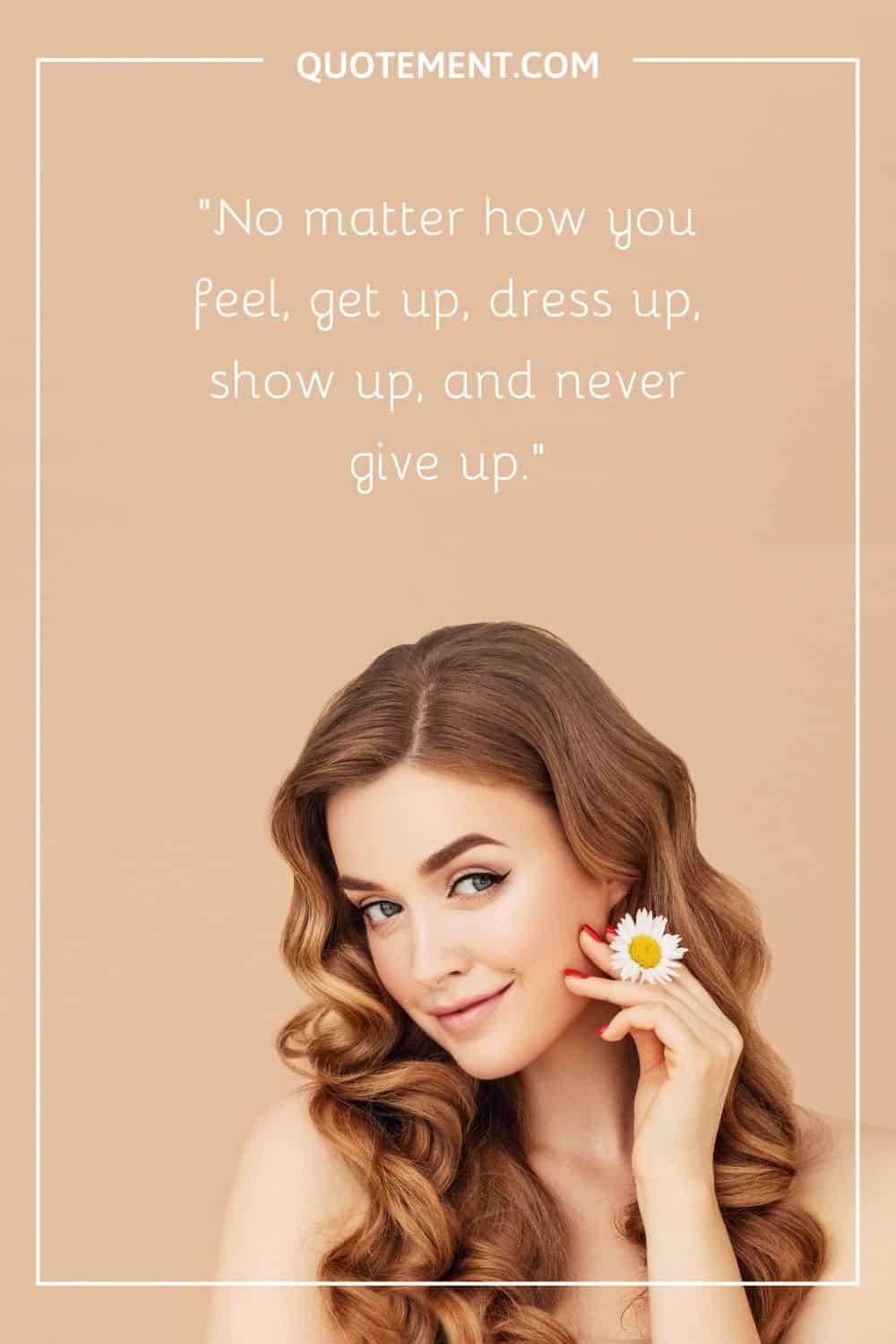 No matter how you feel, get up, dress up, show up, and never give up.