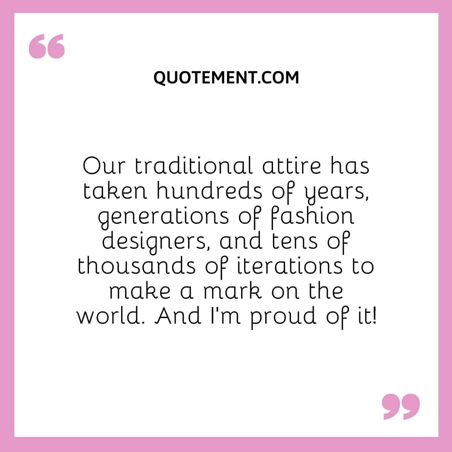 Our traditional attire has taken hundreds of years, generations of fashion designers, and tens of thousands of iterations to make a mark on the world. And I’m proud of it!