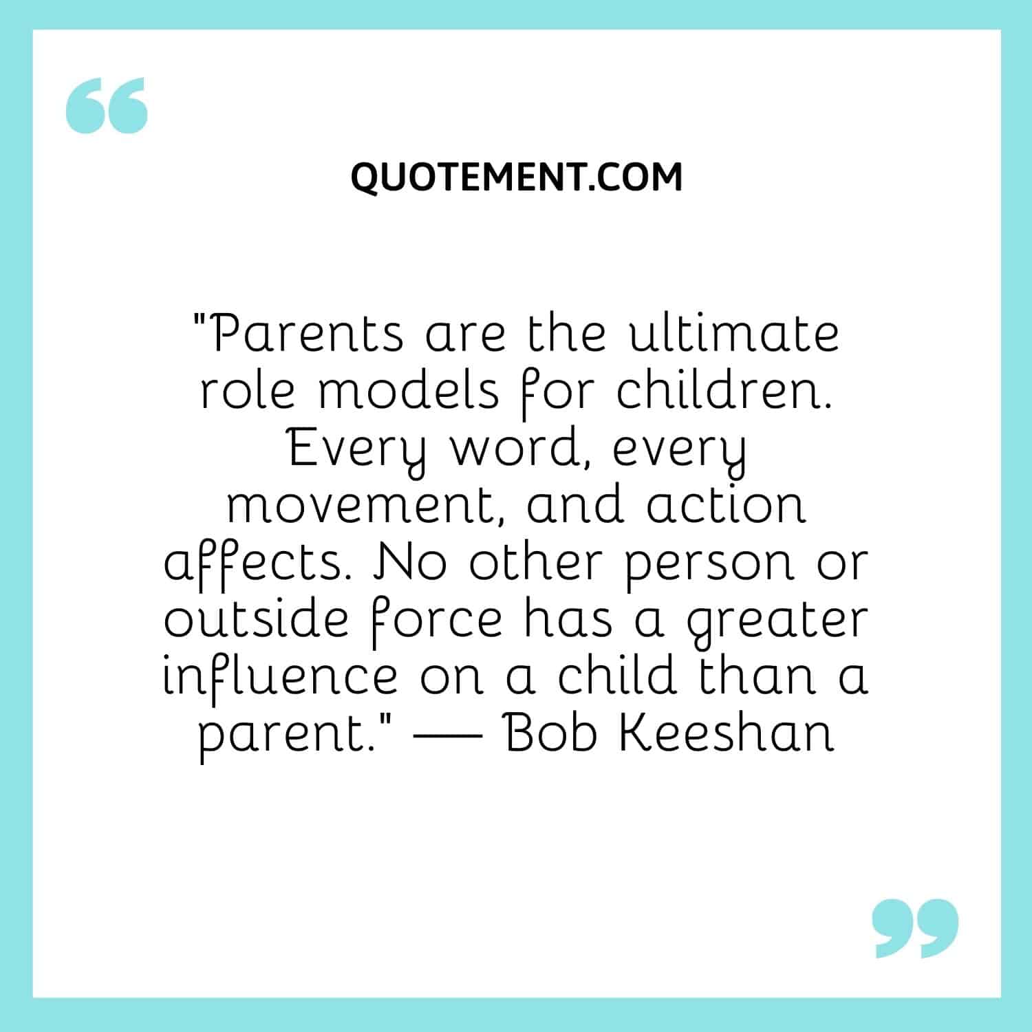 “Parents are the ultimate role models for children. Every word, every movement, and action affects. No other person or outside force has a greater influence on a child than a parent.”