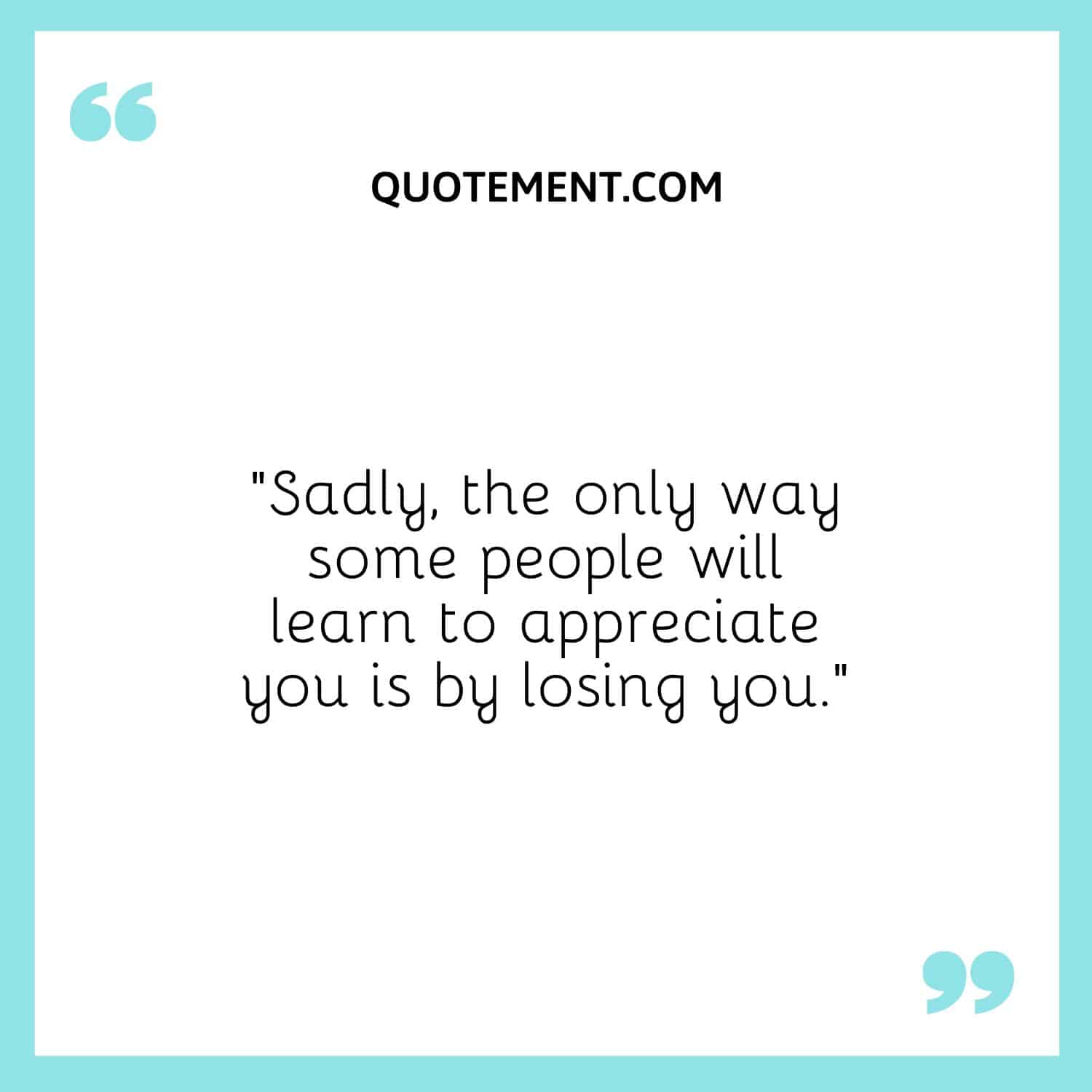 Sadly, the only way some people will learn to appreciate you is by losing you