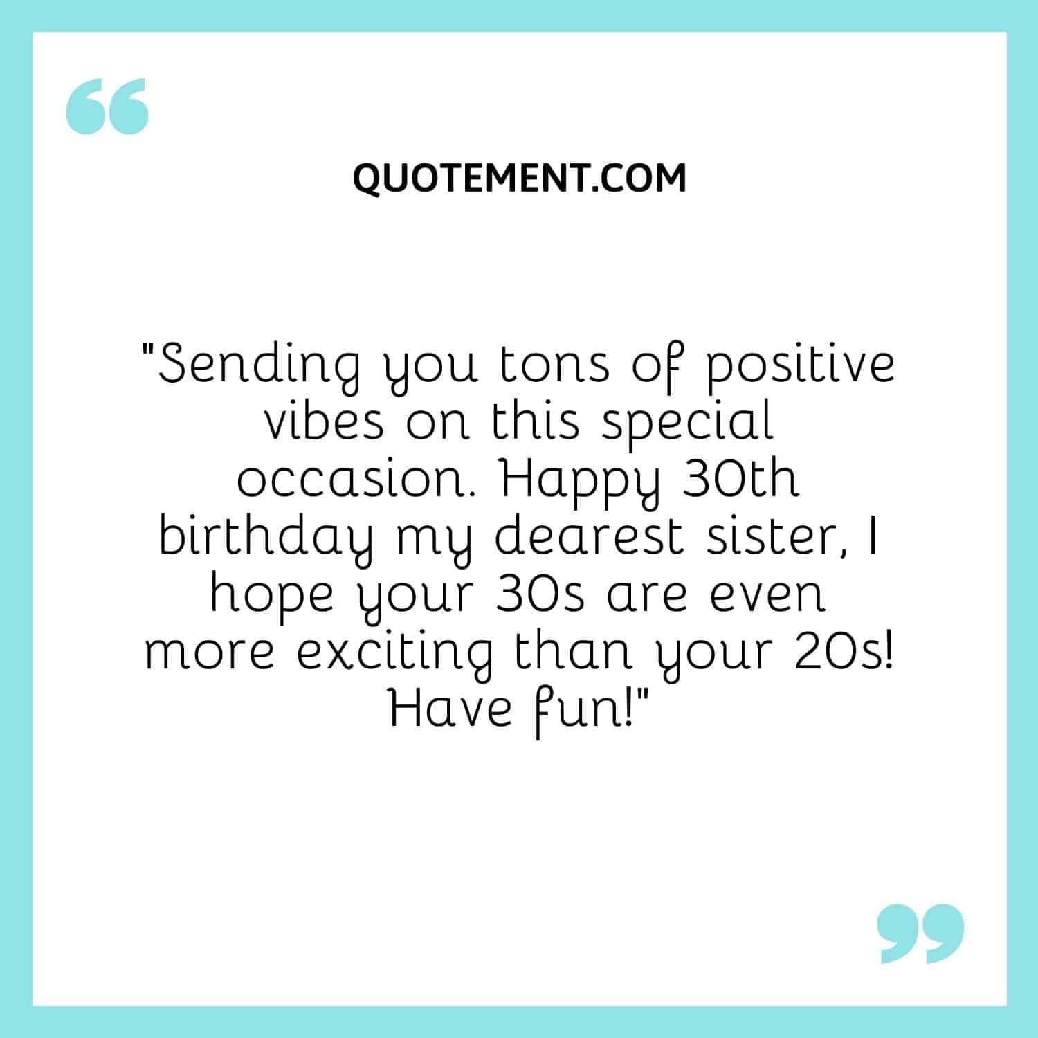 “Sending you tons of positive vibes on this special occasion. Happy 30th birthday my dearest sister, I hope your 30s are even more exciting than your 20s! Have fun!”