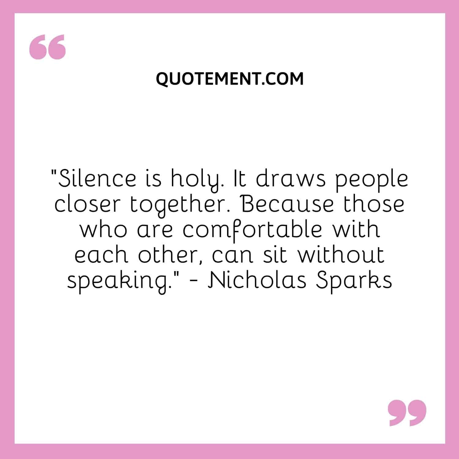 “Silence is holy. It draws people closer together. Because those who are comfortable with each other, can sit without speaking.” — Nicholas Sparks