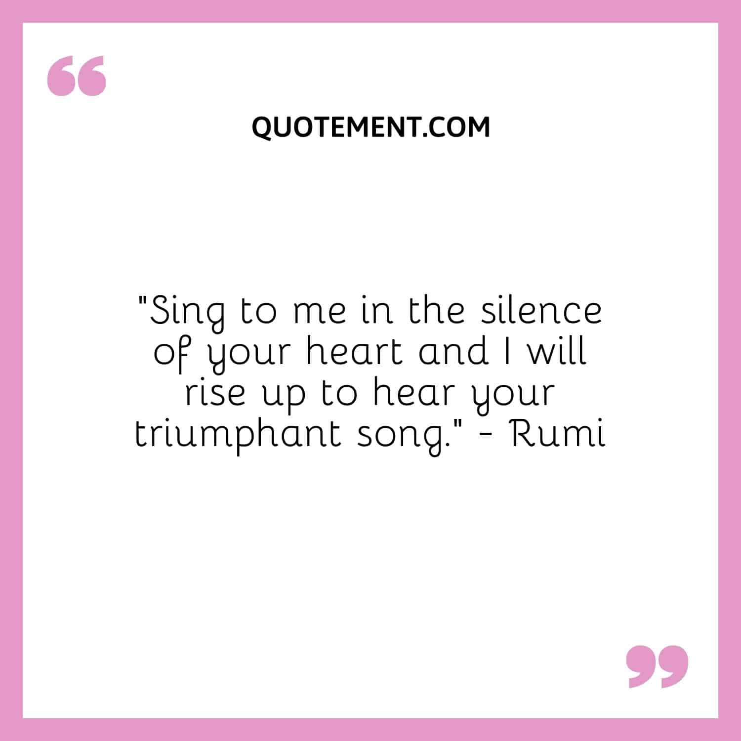 “Sing to me in the silence of your heart and I will rise up to hear your triumphant song.” — Rumi