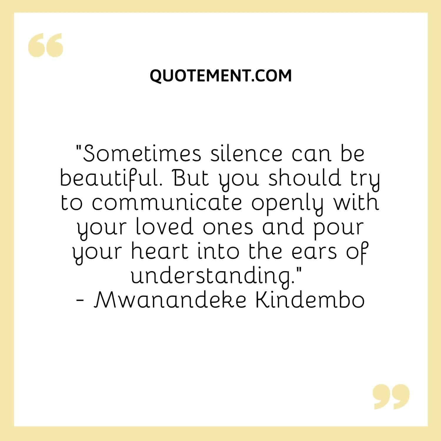 “Sometimes silence can be beautiful. But you should try to communicate openly with your loved ones and pour your heart into the ears of understanding.” ― Mwanandeke Kindembo