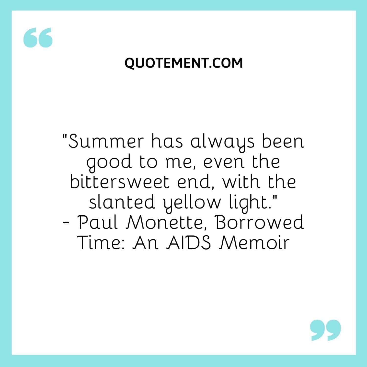 Summer has always been good to me, even the bittersweet end, with the slanted yellow light.― Paul Monette, Borrowed Time An AIDS Memoir