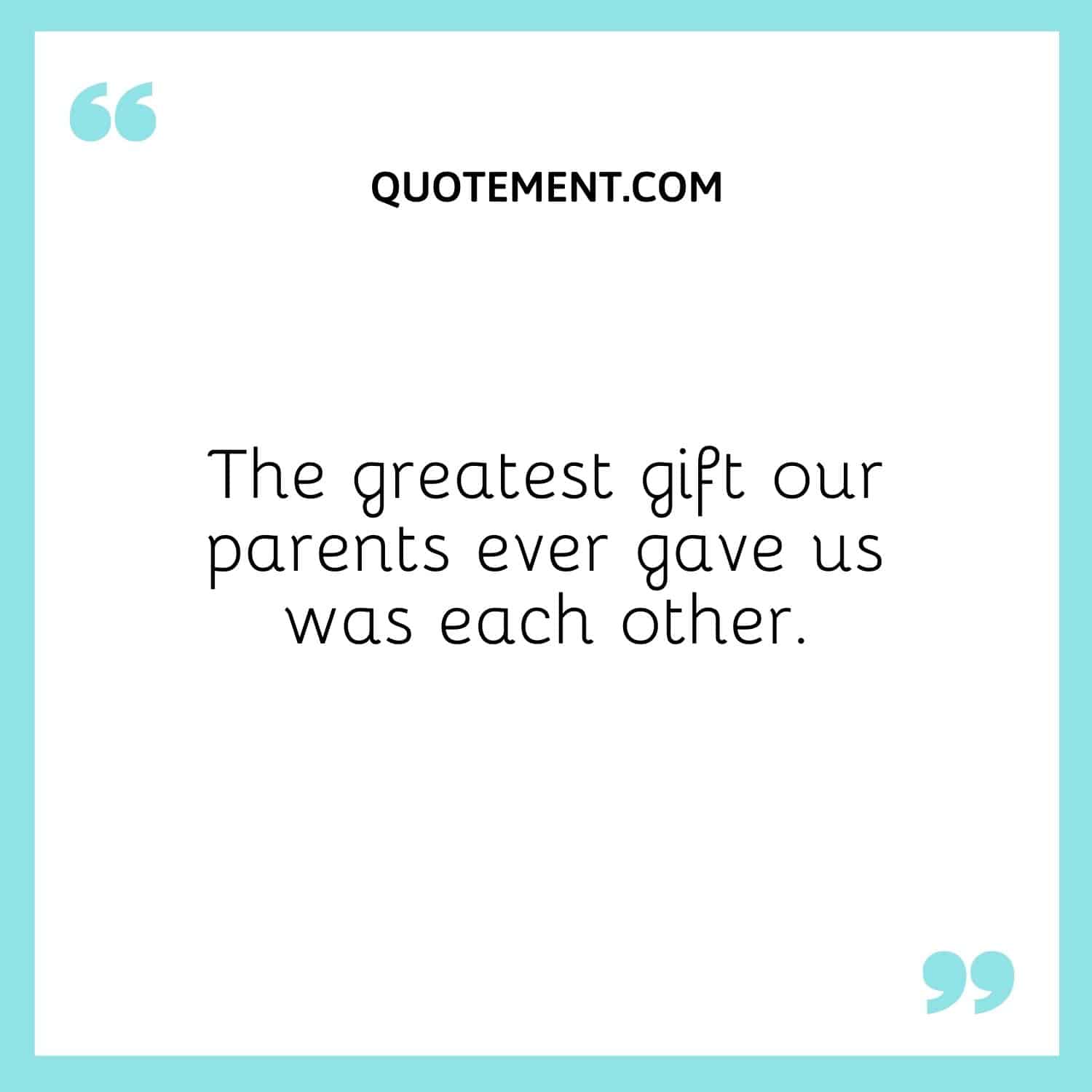 The greatest gift our parents ever gave us was each other.