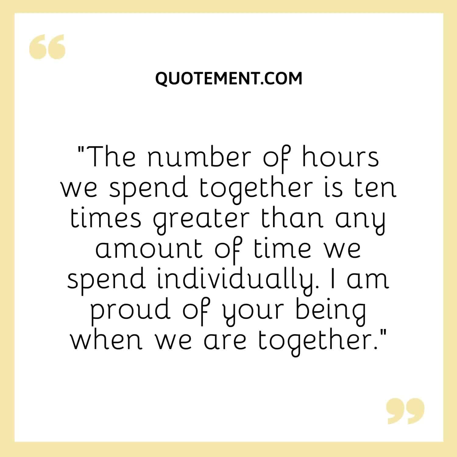 “The number of hours we spend together is ten times greater than any amount of time we spend individually. I am proud of your being when we are together.”