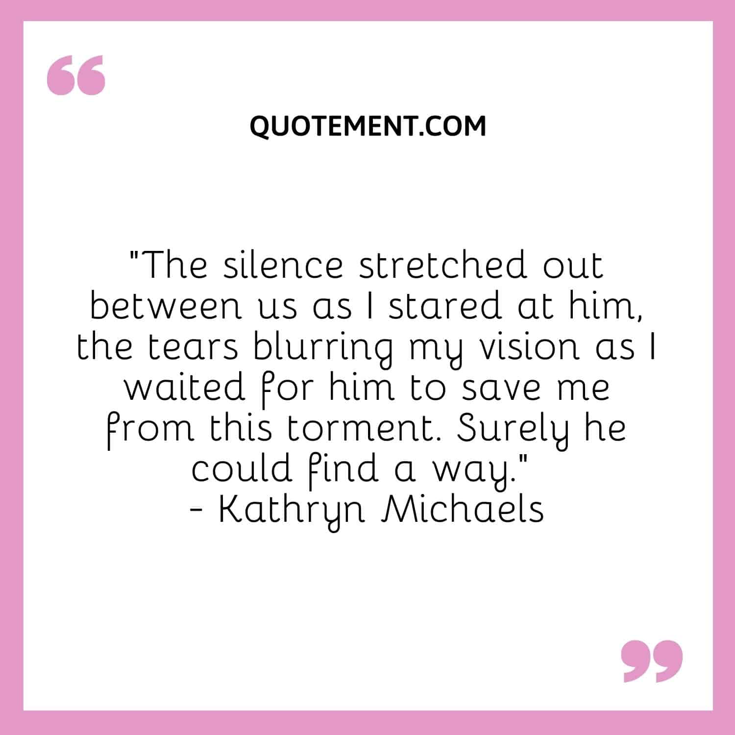 “The silence stretched out between us as I stared at him, the tears blurring my vision as I waited for him to save me from this torment. Surely he could find a way.” — Kathryn Michaels