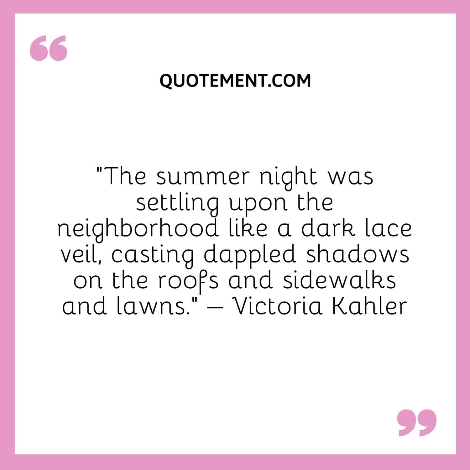 The summer night was settling upon the neighborhood like a dark lace veil, casting dappled shadows on the roofs and sidewalks and lawns. – Victoria Kahler