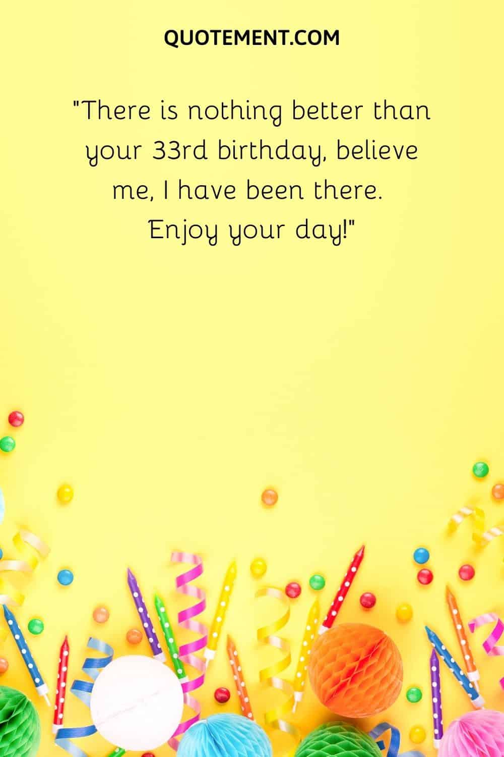 There is nothing better than your 33rd birthday, believe me, I have been there.