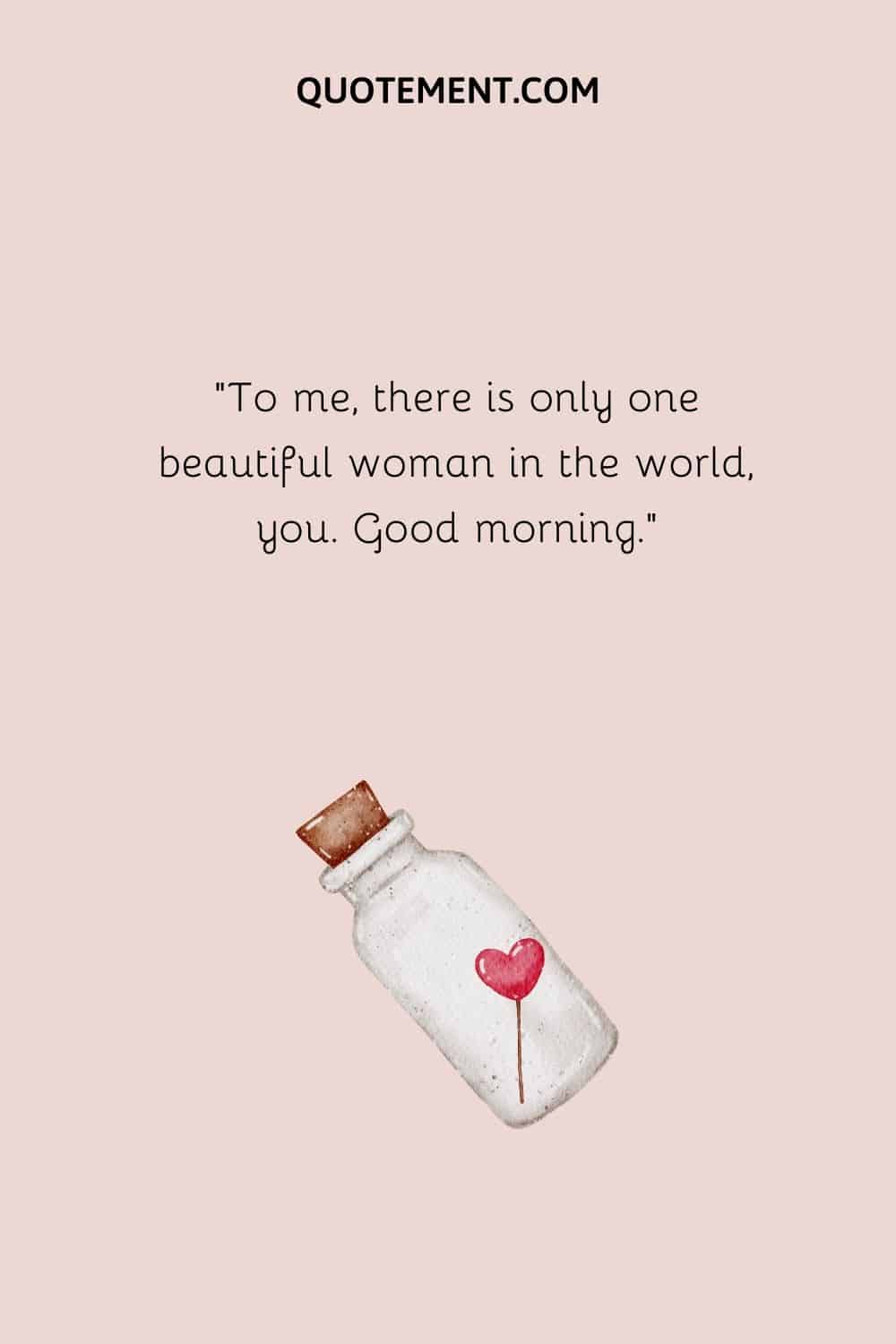 To me, there is only one beautiful woman in the world, you. Good morning.