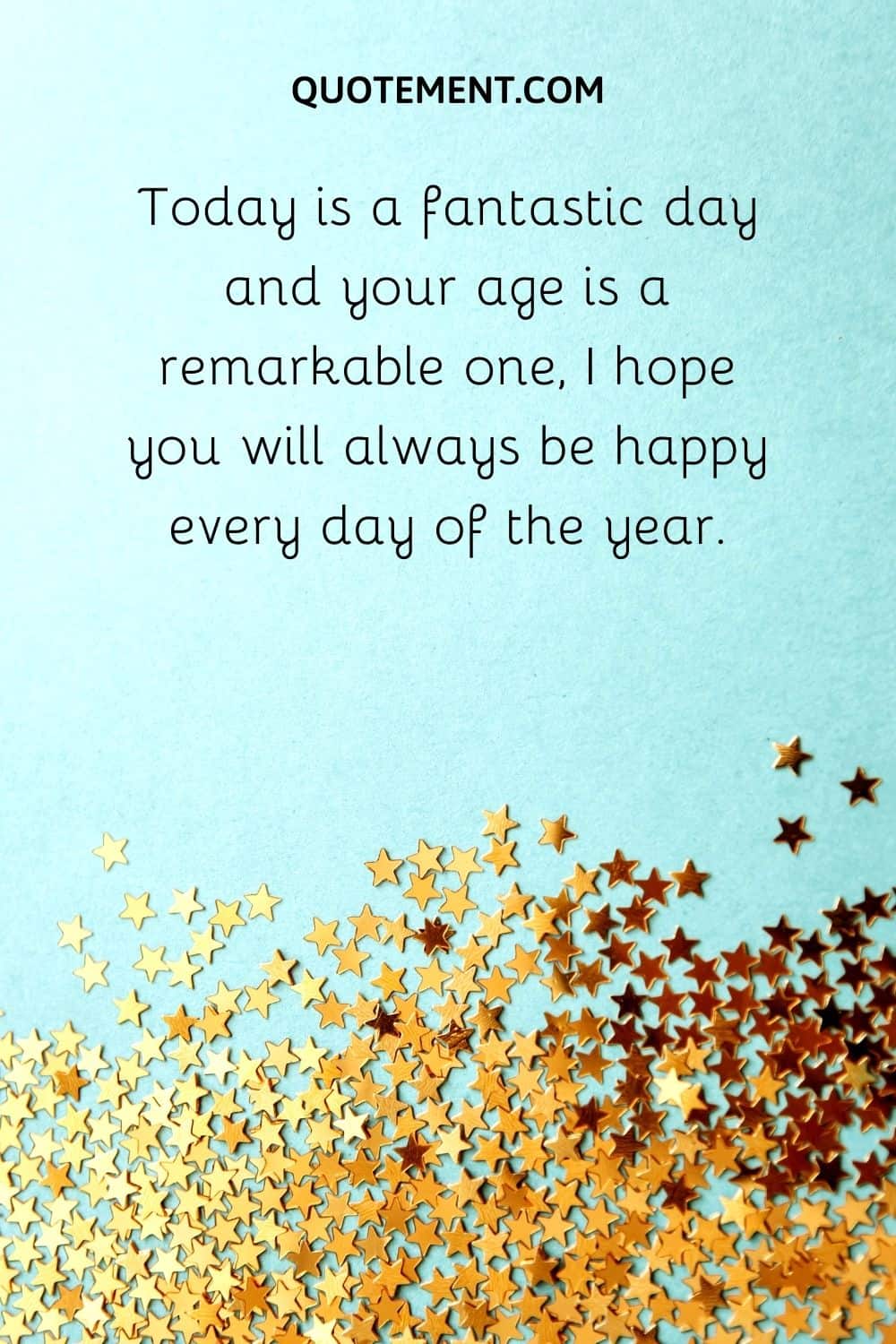 Today is a fantastic day and your age is a remarkable one, I hope you will always be happy every day of the year.