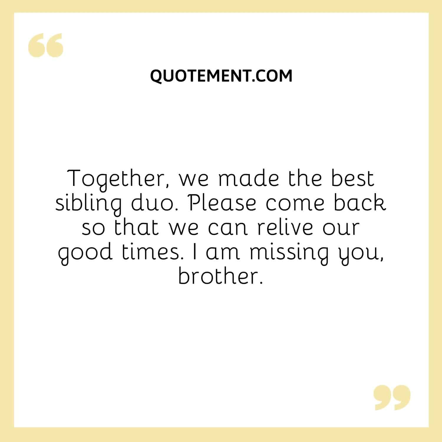 Together, we made the best sibling duo. Please come back so that we can relive our good times. I am missing you, brother.