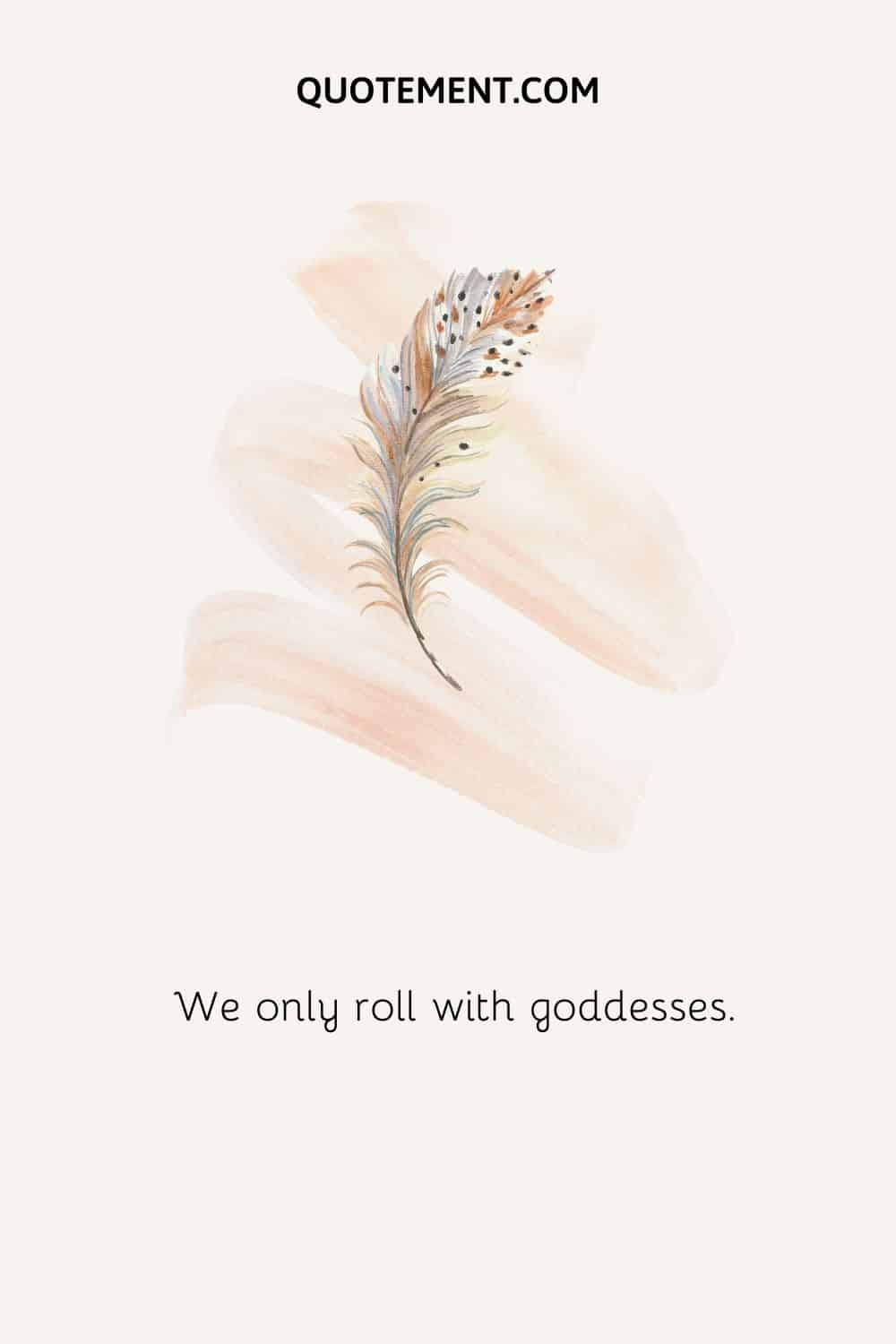 We only roll with goddesses.