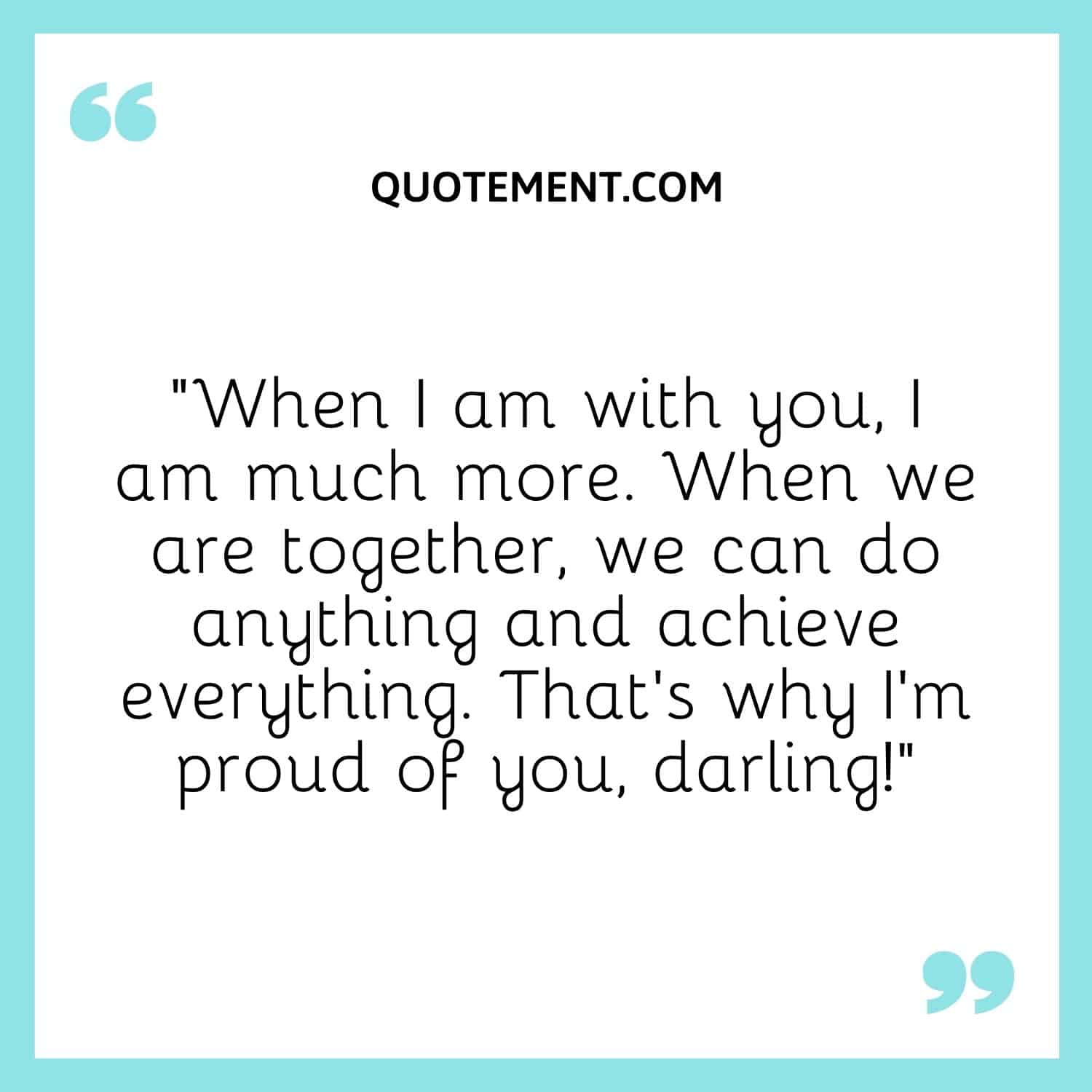 “When I am with you, I am much more. When we are together, we can do anything and achieve everything. That’s why I’m proud of you, darling!”