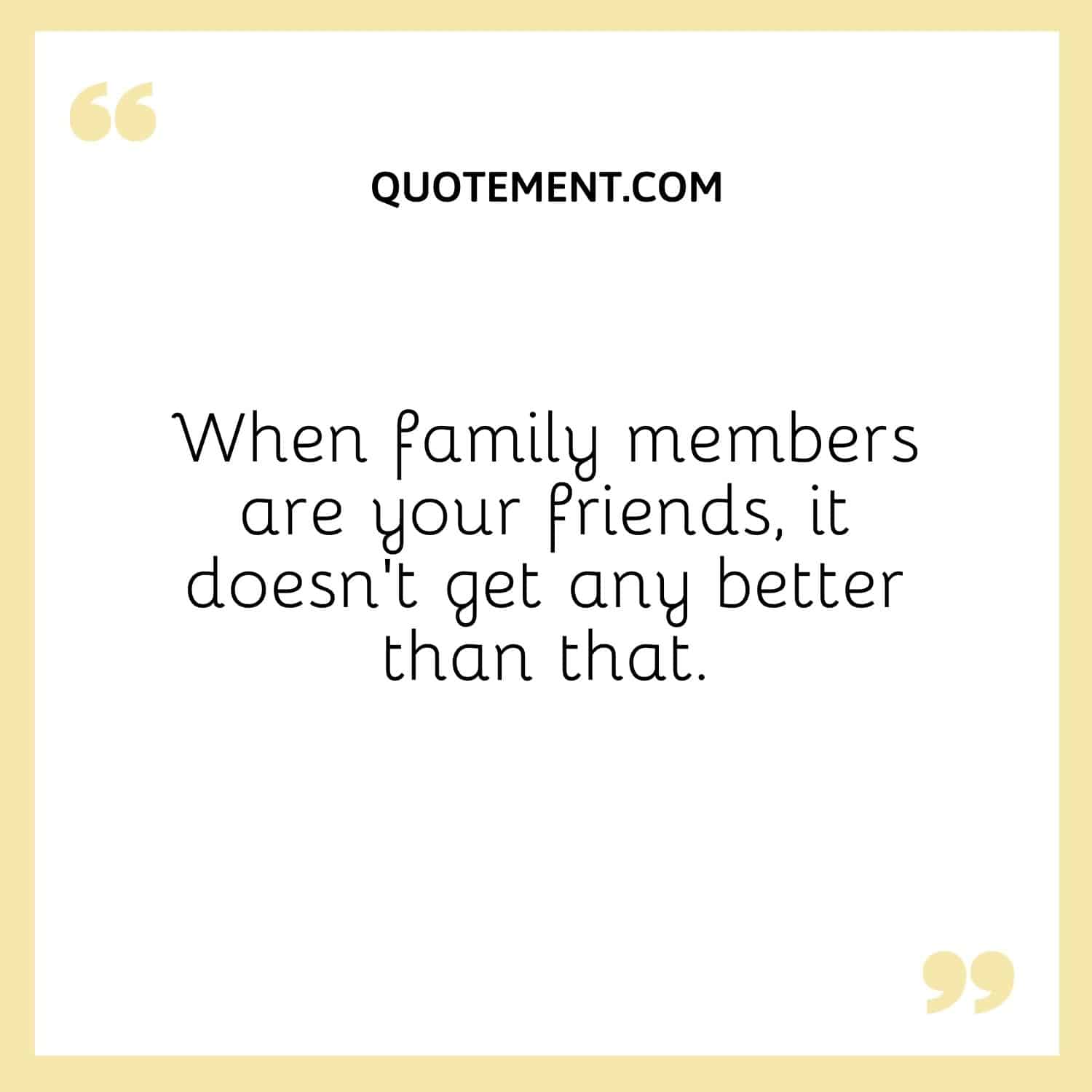 When family members are your friends, it doesn't get any better than that.