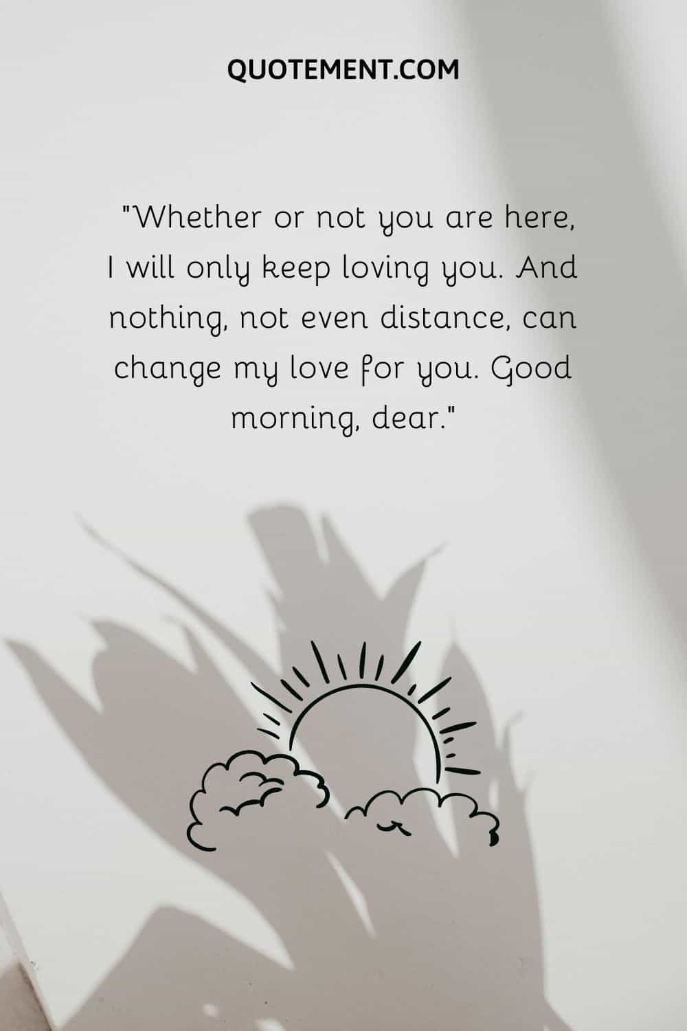 “Whether or not you are here, I will only keep loving you. And nothing, not even distance, can change my love for you. Good morning, dear.”
