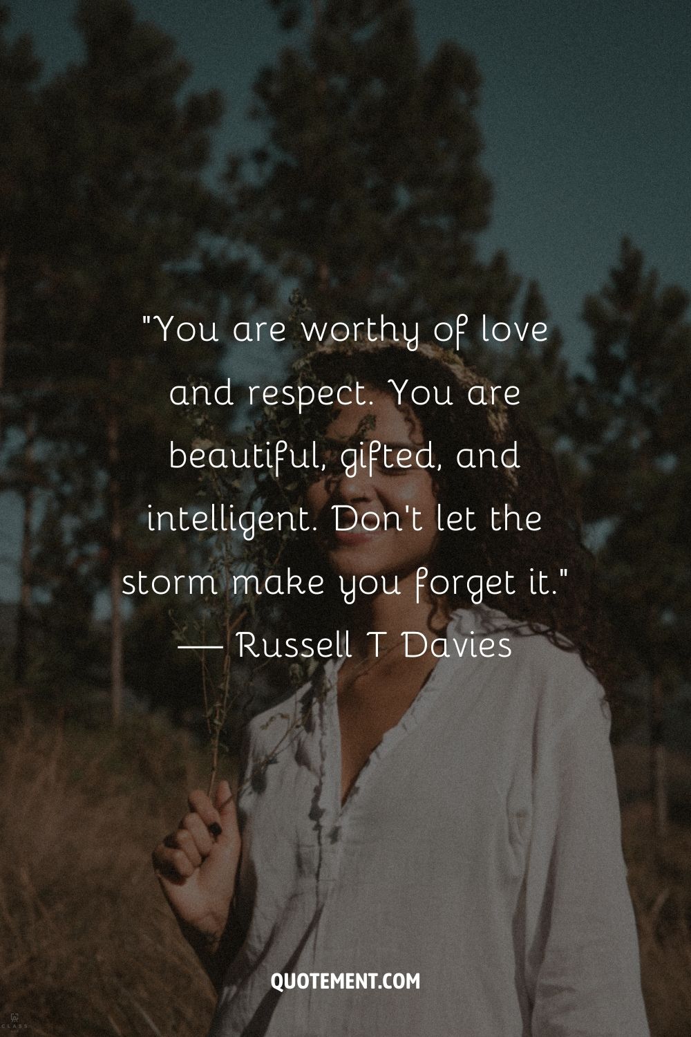 You are worthy of love and respect. You are beautiful, gifted, and intelligent. Don’t let the storm make you forget it. — Russell T Davies