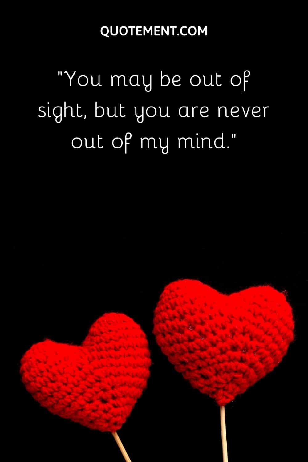 You may be out of sight, but you are never out of my mind.