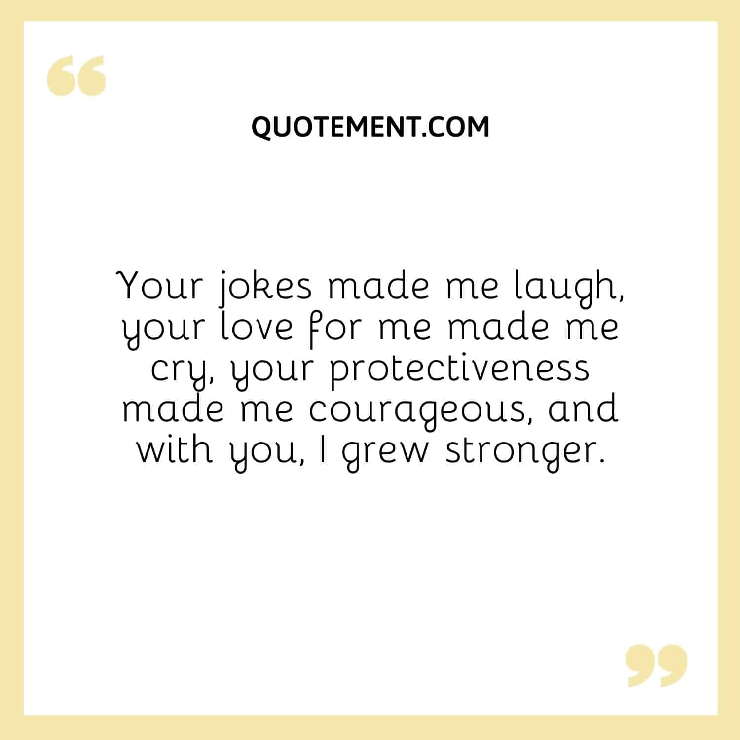 Your jokes made me laugh, your love for me made me cry, your protectiveness made me courageous, and with you, I grew stronger.
