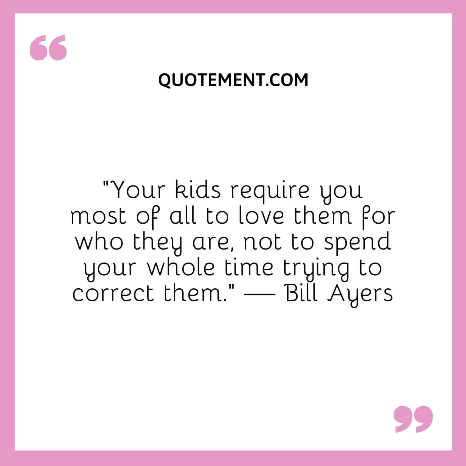 “Your kids require you most of all to love them for who they are, not to spend your whole time trying to correct them.” — Bill Ayers