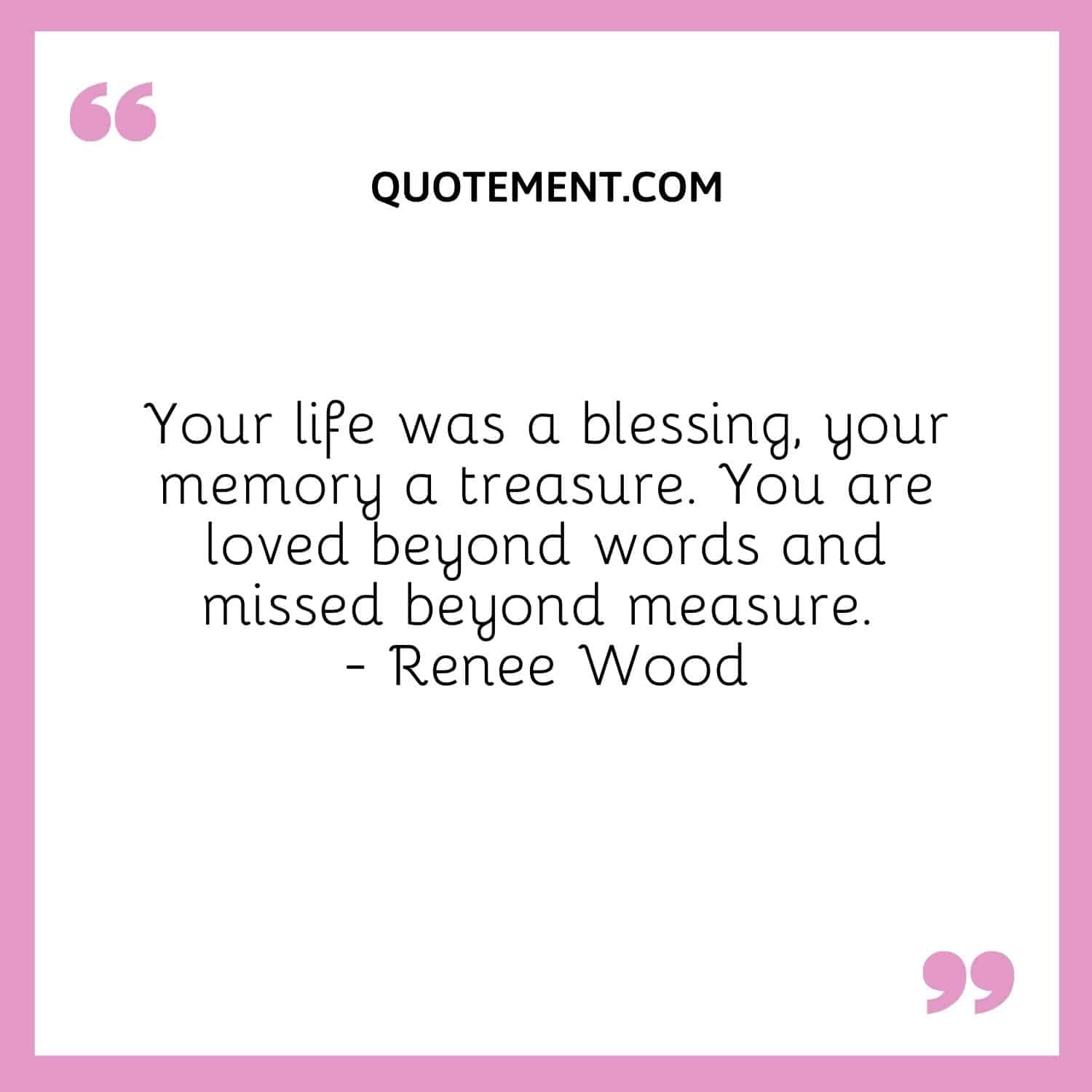 Your life was a blessing, your memory a treasure. You are loved beyond words and missed beyond measure. — Renee Wood