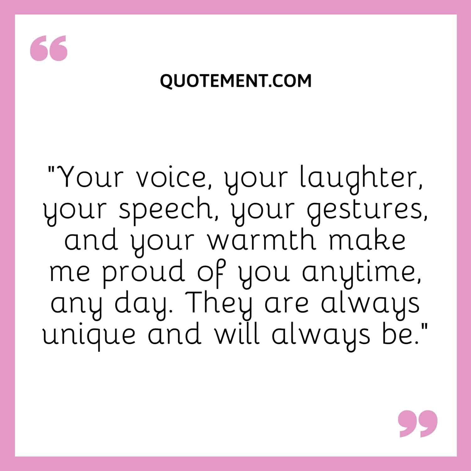 “Your voice, your laughter, your speech, your gestures, and your warmth make me proud of you anytime, any day. They are always unique and will always be.”