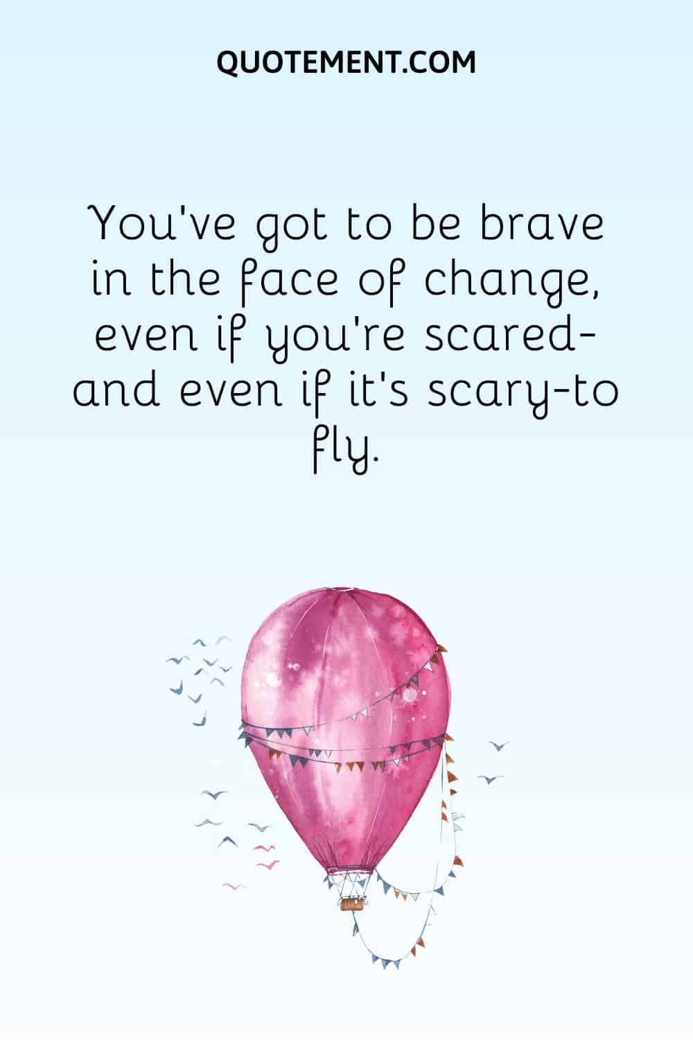 You’ve got to be brave in the face of change, even if you’re scared—and even if it’s scary—to fly.