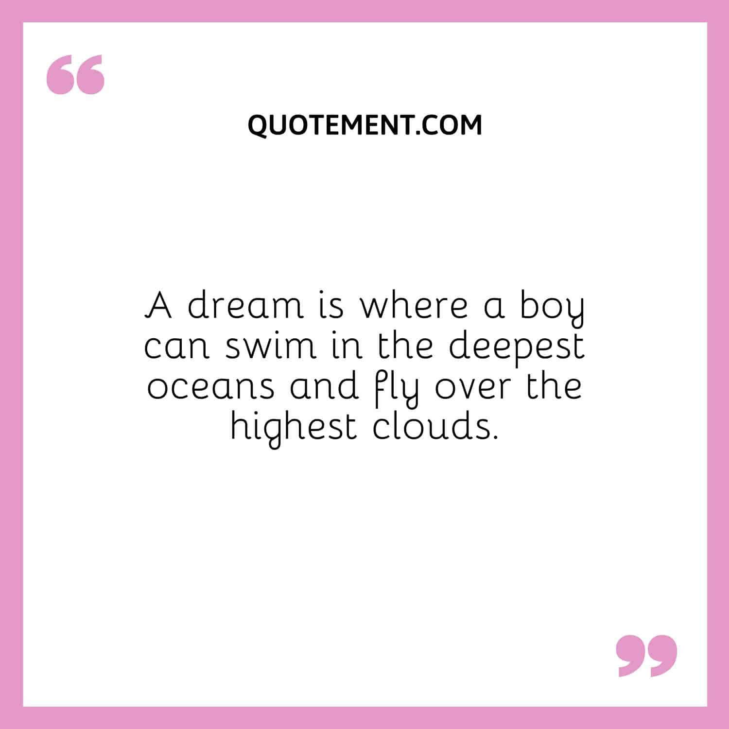 A dream is where a boy can swim in the deepest oceans and fly over the highest clouds.