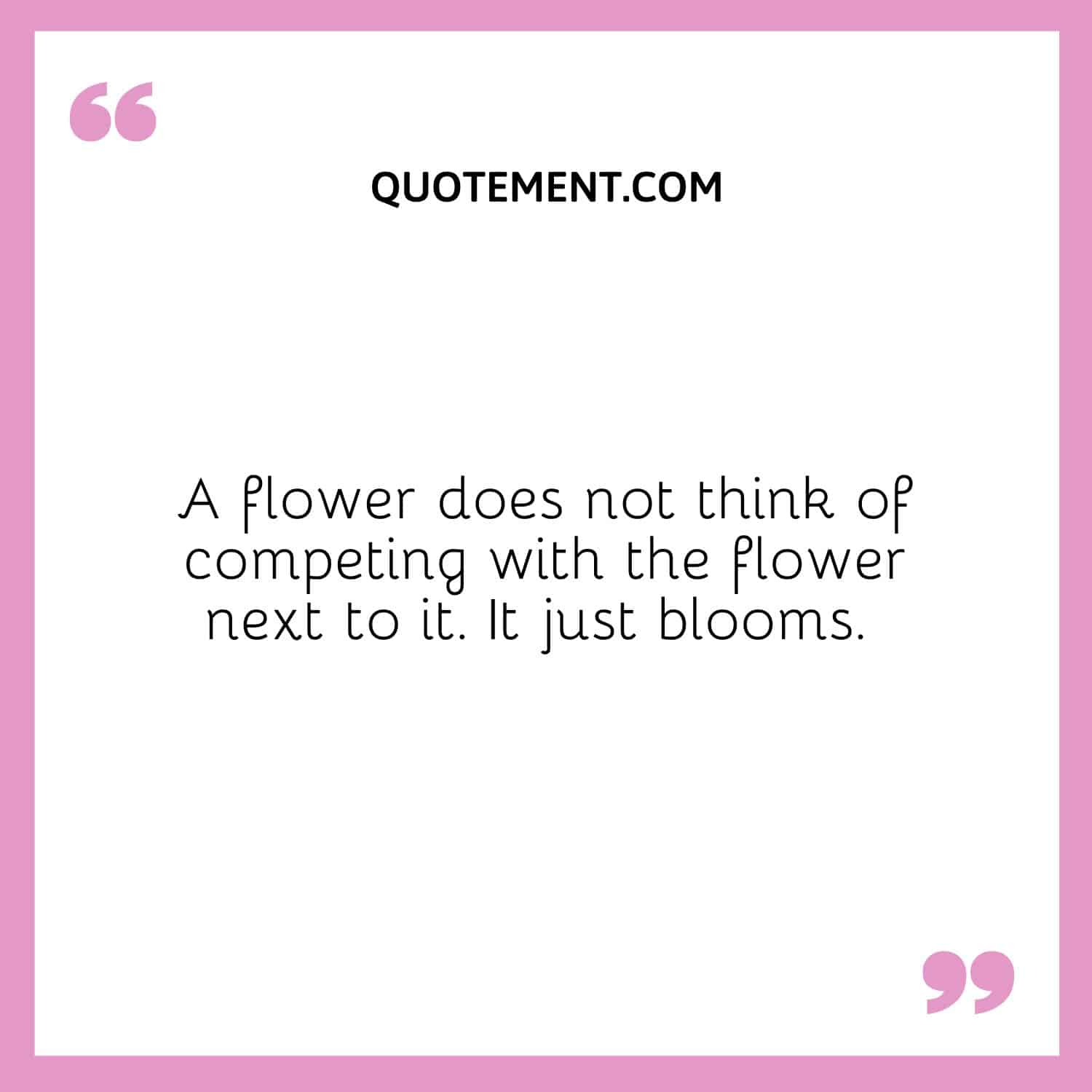 A flower does not think of competing with the flower next to it. It just blooms