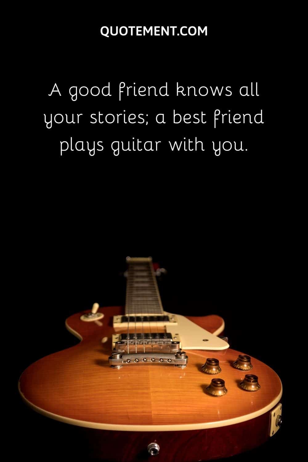 A good friend knows all your stories; a best friend plays guitar with you.