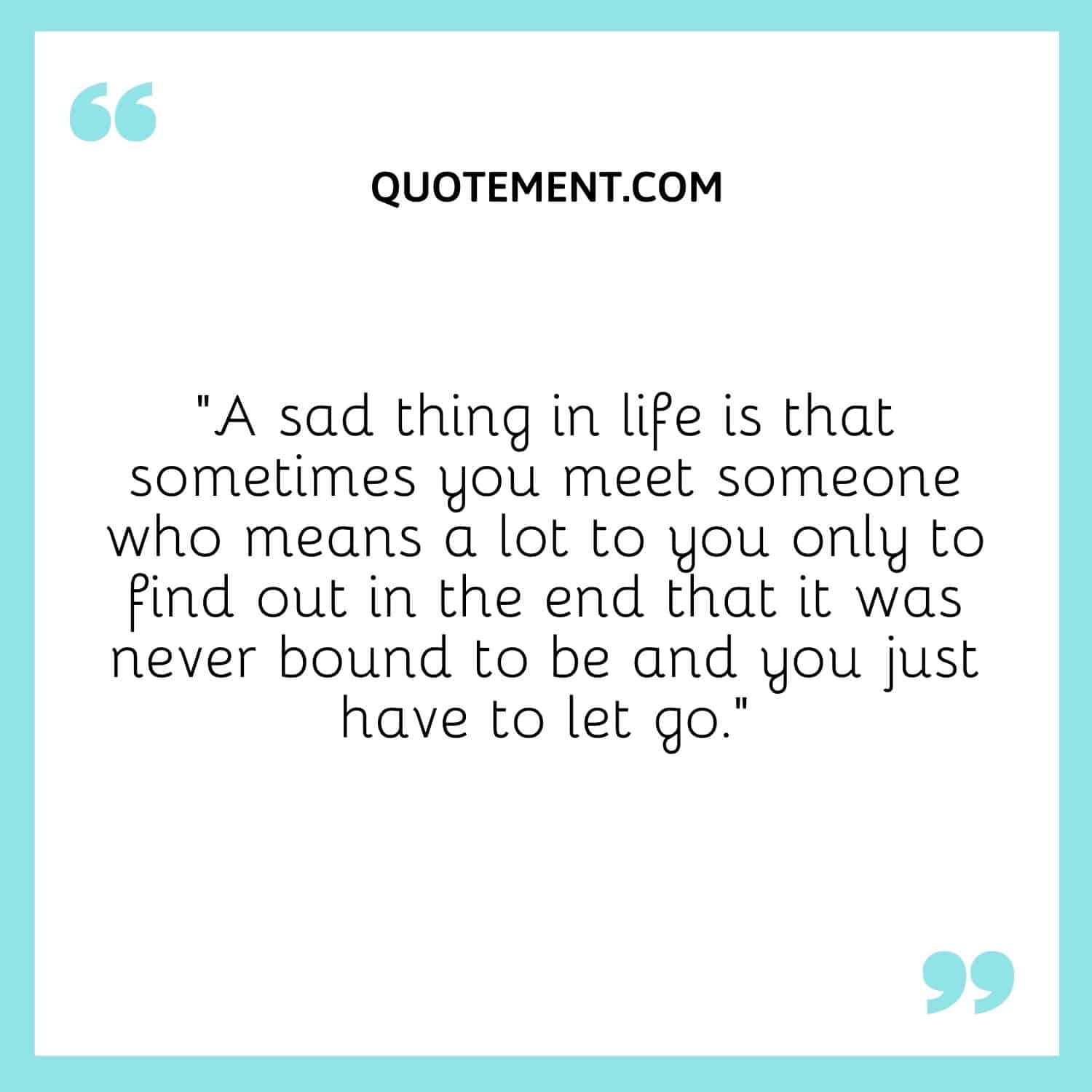 A sad thing in life is that sometimes you meet someone who means a lot to you only to find out in the end that it was never bound to be and you just have to let go