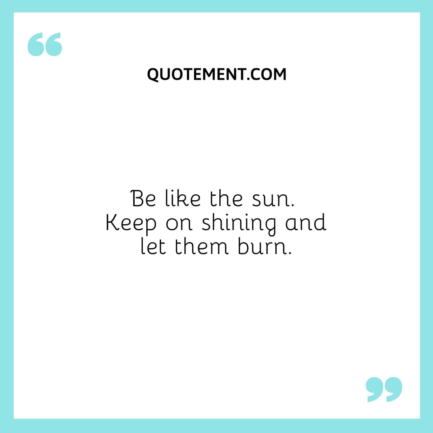 Be like the sun. Keep on shining and let them burn.