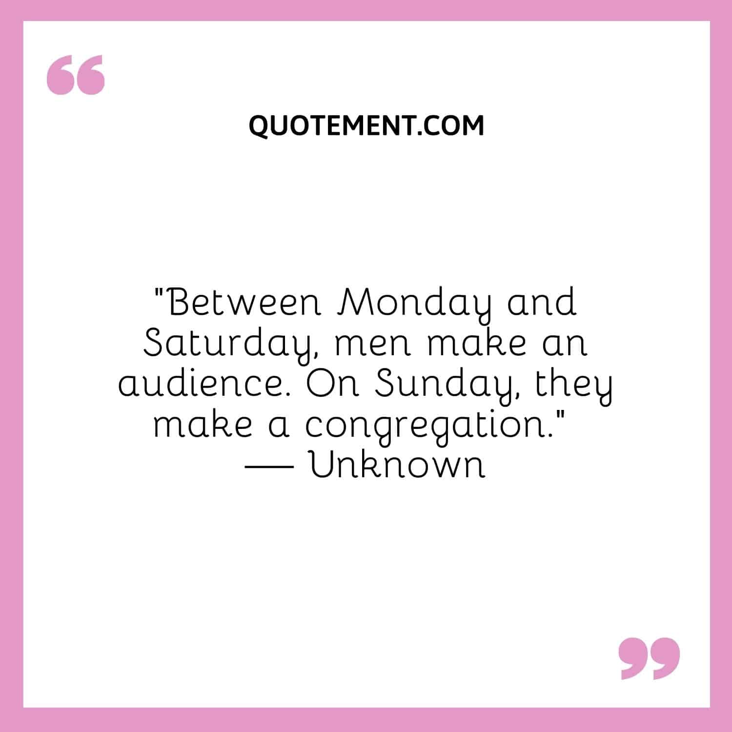 Between Monday and Saturday, men make an audience. On Sunday, they make a congregation