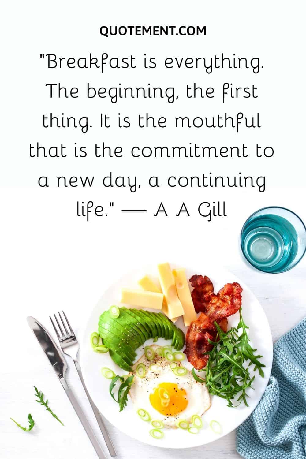 “Breakfast is everything. The beginning, the first thing. It is the mouthful that is the commitment to a new day, a continuing life.” — A A Gill
