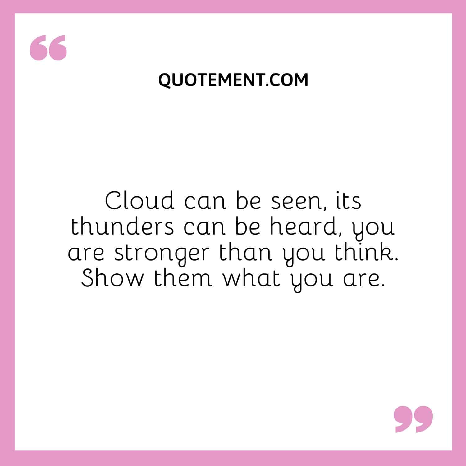 Cloud can be seen, its thunders can be heard, you are stronger than you think. Show them what you are.